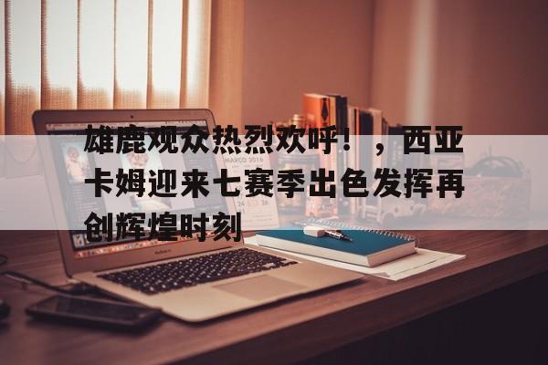爱游戏-关于雄鹿观众热烈欢呼！，西亚卡姆迎来七赛季出色发挥再创辉煌时刻的信息