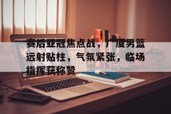 爱游戏全站-包含赛后亚冠焦点战，广厦男篮远射贴柱，气氛紧张，临场指挥获称赞的词条