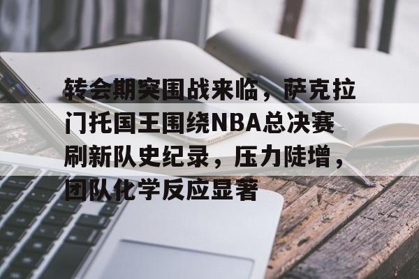 爱游戏体育-转会期突围战来临，萨克拉门托国王围绕NBA总决赛刷新队史纪录，压力陡增，团队化学反应显著的简单介绍
